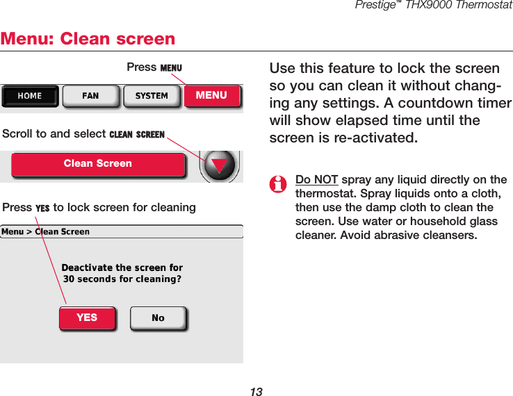 Prestige™THX9000 Thermostat13Menu: Clean screenUse this feature to lock the screenso you can clean it without chang-ing any settings. A countdown timerwill show elapsed time until thescreen is re-activated.Press MENUMENUScroll to and select CLEAN SCREENClean ScreenPress YES to lock screen for cleaning▼Do NOT spray any liquid directly on thethermostat. Spray liquids onto a cloth,then use the damp cloth to clean thescreen. Use water or household glasscleaner. Avoid abrasive cleansers.YES