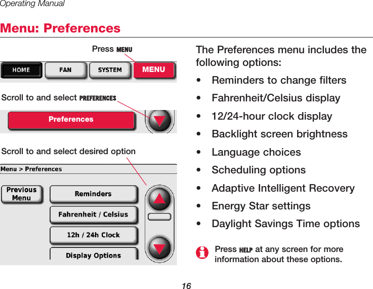 Operating Manual16Menu: PreferencesThe Preferences menu includes thefollowing options:• Reminders to change filters• Fahrenheit/Celsius display• 12/24-hour clock display• Backlight screen brightness• Language choices• Scheduling options• Adaptive Intelligent Recovery• Energy Star settings• Daylight Savings Time optionsPress MENUMENUScroll to and select PREFERENCESPreferencesScroll to and select desired option▼Press HELP at any screen for more information about these options.▲▼