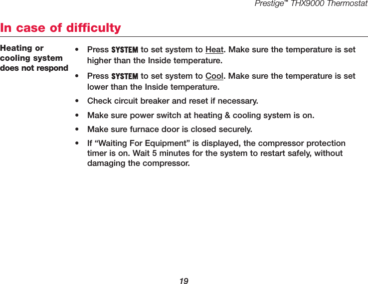 Prestige™THX9000 Thermostat19Heating or cooling systemdoes not respond• Press SYSTEM to set system to Heat. Make sure the temperature is sethigher than the Inside temperature.• Press SYSTEM to set system to Cool. Make sure the temperature is setlower than the Inside temperature.• Check circuit breaker and reset if necessary.• Make sure power switch at heating &amp; cooling system is on.• Make sure furnace door is closed securely.• If “Waiting For Equipment” is displayed, the compressor protectiontimer is on. Wait 5 minutes for the system to restart safely, without damaging the compressor.In case of difficulty