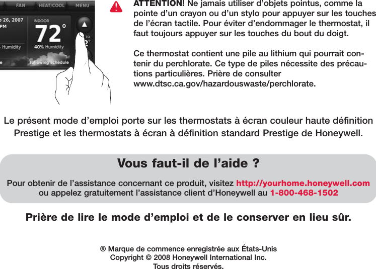 Prière de lire le mode d’emploi et de le conserver en lieu sûr.Vous faut-il de l’aide ?Pour obtenir de l’assistance concernant ce produit, visitez http://yourhome.honeywell.comou appelez gratuitement l’assistance client d’Honeywell au 1-800-468-1502ATTENTION! Ne jamais utiliser d’objets pointus, comme lapointe d’un crayon ou d’un stylo pour appuyer sur les touchesde l’écran tactile. Pour éviter d’endommager le thermostat, ilfaut toujours appuyer sur les touches du bout du doigt.Ce thermostat contient une pile au lithium qui pourrait con-tenir du perchlorate. Ce type de piles nécessite des précau-tions particulières. Prière de consulterwww.dtsc.ca.gov/hazardouswaste/perchlorate.® Marque de commence enregistrée aux États-UnisCopyright © 2008 Honeywell International Inc. Tous droits réservés.Le présent mode d’emploi porte sur les thermostats à écran couleur haute définitionPrestige et les thermostats à écran à définition standard Prestige de Honeywell.