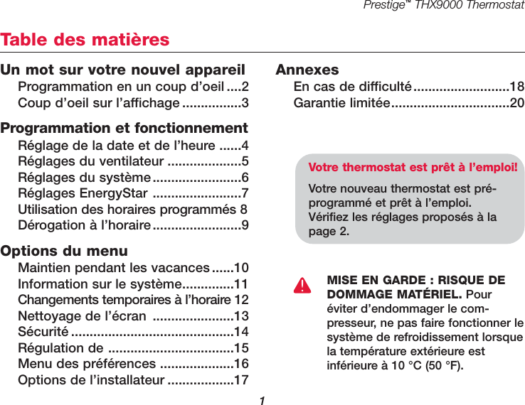 Prestige™THX9000 Thermostat1Un mot sur votre nouvel appareilProgrammation en un coup d’oeil ....2Coup d’oeil sur l’affichage ................3Programmation et fonctionnementRéglage de la date et de l’heure ......4Réglages du ventilateur ....................5Réglages du système........................6Réglages EnergyStar ........................7Utilisation des horaires programmés 8Dérogation à l’horaire........................9Options du menuMaintien pendant les vacances ......10Information sur le système..............11Changements temporaires à l’horaire 12Nettoyage de l’écran ......................13Sécurité ............................................14Régulation de ..................................15Menu des préférences ....................16Options de l’installateur ..................17AnnexesEn cas de difficulté..........................18Garantie limitée................................20Table des matièresVotre thermostat est prêt à l’emploi!Votre nouveau thermostat est pré-programmé et prêt à l’emploi.Vérifiez les réglages proposés à lapage 2.MISE EN GARDE : RISQUE DEDOMMAGE MATÉRIEL. Pouréviter d’endommager le com-presseur, ne pas faire fonctionner lesystème de refroidissement lorsquela température extérieure estinférieure à 10 °C (50 °F).