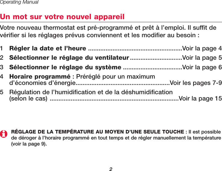 Operating Manual2Un mot sur votre nouvel appareilVotre nouveau thermostat est pré-programmé et prêt à l’emploi. Il suffit devérifier si les réglages prévus conviennent et les modifier au besoin :1  Régler la date et l’heure ......................................................Voir la page 42  Sélectionner le réglage du ventilateur ..............................Voir la page 53  Sélectionner le réglage du système ..................................Voir la page 64Horaire programmé : Préréglé pour un maximum d’économies d’énergie......................................................Voir les pages 7-95  Régulation de l’humidification et de la déshumidification (selon le cas) ..........................................................................Voir la page 15RÉGLAGE DE LA TEMPÉRATURE AU MOYEN D’UNE SEULE TOUCHE : Il est possiblede déroger à l’horaire programmé en tout temps et de régler manuellement la température(voir la page 9).