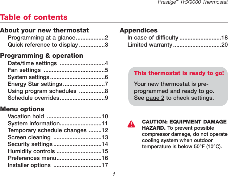 Prestige™THX9000 Thermostat1About your new thermostatProgramming at a glance..................2Quick reference to display ................3Programming &amp; operationDate/time settings ............................4Fan settings ......................................5System settings..................................6Energy Star settings ..........................7Using program schedules ................8Schedule overrides............................9Menu optionsVacation hold ..................................10System information..........................11Temporary schedule changes ........12Screen cleaning ..............................13Security settings..............................14Humidity controls ............................15Preferences menu............................16Installer options ..............................17AppendicesIn case of difficulty ..........................18Limited warranty..............................20Table of contentsThis thermostat is ready to go!Your new thermostat is pre-programmed and ready to go. See page 2 to check settings.CAUTION: EQUIPMENT DAMAGEHAZARD. To prevent possiblecompressor damage, do not operatecooling system when outdoor temperature is below 50°F (10°C).