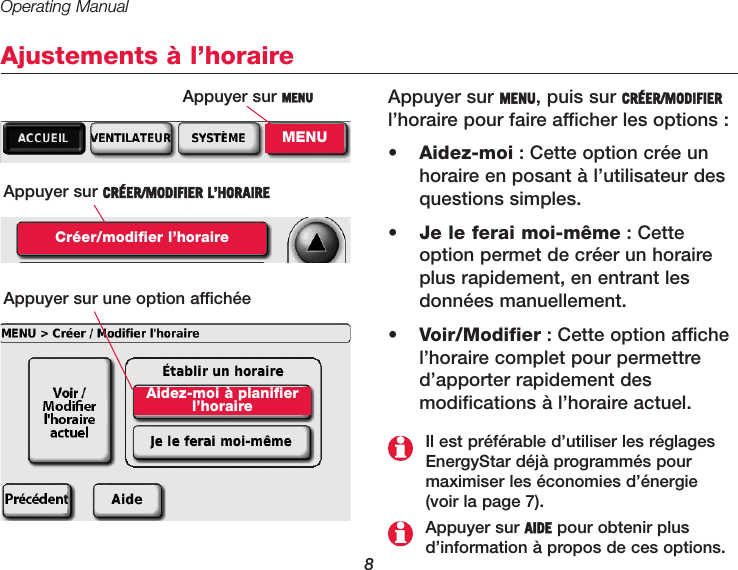 Operating Manual8Ajustements à l’horaireAppuyer sur MENU, puis sur CRÉER/MODIFIERl’horaire pour faire afficher les options :•  Aidez-moi : Cette option crée unhoraire en posant à l’utilisateur desquestions simples. •  Je le ferai moi-même : Cetteoption permet de créer un horaireplus rapidement, en entrant les données manuellement.•  Voir/Modifier : Cette option affichel’horaire complet pour permettred’apporter rapidement des modifications à l’horaire actuel.Appuyer sur MENUMENUAppuyer sur CRÉER/MODIFIER L’HORAIRECréer/modifier l’horaireAppuyer sur AIDE pour obtenir plusd’information à propos de ces options.Il est préférable d’utiliser les réglagesEnergyStar déjà programmés pour maximiser les économies d’énergie (voir la page 7).Appuyer sur une option affichéeAidez-moi à planifierl’horaire