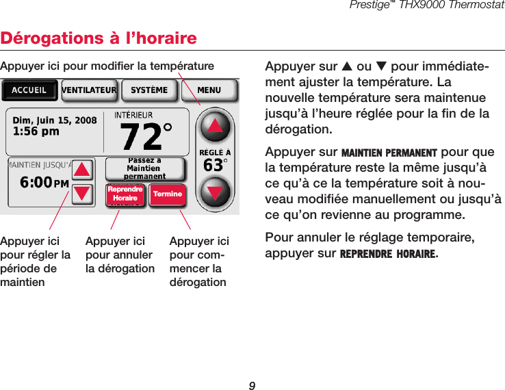 Prestige™THX9000 Thermostat9Dérogations à l’horaireAppuyer sur ▲ou ▼pour immédiate-ment ajuster la température. La nouvelle température sera maintenuejusqu’à l’heure réglée pour la fin de ladérogation.Appuyer sur MAINTIEN PERMANENT pour quela température reste la même jusqu’àce qu’à ce la température soit à nou-veau modifiée manuellement ou jusqu’àce qu’on revienne au programme.Pour annuler le réglage temporaire,appuyer sur REPRENDRE HORAIRE.▲▼ReprendreHoraire Termine▲▼Appuyer ici pour modifier la températureAppuyer icipour régler lapériode demaintienAppuyer icipour annulerla dérogationAppuyer icipour com-mencer ladérogation