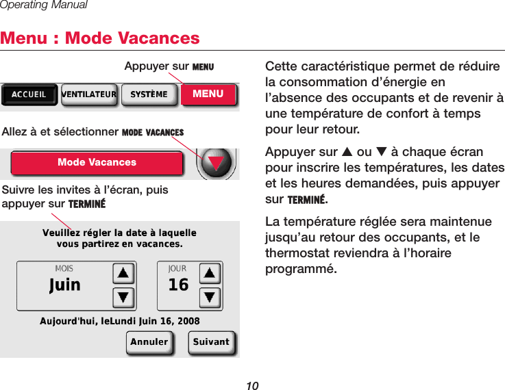 Operating Manual10Menu : Mode VacancesCette caractéristique permet de réduirela consommation d’énergie enl’absence des occupants et de revenir àune température de confort à tempspour leur retour.Appuyer sur ▲ou ▼à chaque écranpour inscrire les températures, les dateset les heures demandées, puis appuyersur TERMINÉ.La température réglée sera maintenuejusqu’au retour des occupants, et lethermostat reviendra à l’horaire programmé.Allez à et sélectionner MODE VACANCESMode VacancesSuivre les invites à l’écran, puis appuyer sur TERMINÉ▼Appuyer sur MENUMENU