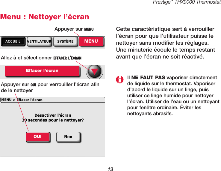 Prestige™THX9000 Thermostat13Menu : Nettoyer l’écranCette caractéristique sert à verrouillerl’écran pour que l’utilisateur puisse lenettoyer sans modifier les réglages.Une minuterie écoule le temps restantavant que l’écran ne soit réactivé.Allez à et sélectionner EFFACER L&apos;ÉCRANEffacer l&apos;écranAppuyer sur OUI pour verrouiller l’écran afin de le nettoyer▼Il NE FAUT PAS vaporiser directementde liquide sur le thermostat. Vaporiserd’abord le liquide sur un linge, puisutiliser ce linge humide pour nettoyerl’écran. Utiliser de l’eau ou un nettoyantpour fenêtre ordinaire. Éviter les nettoyants abrasifs.OUIAppuyer sur MENUMENU