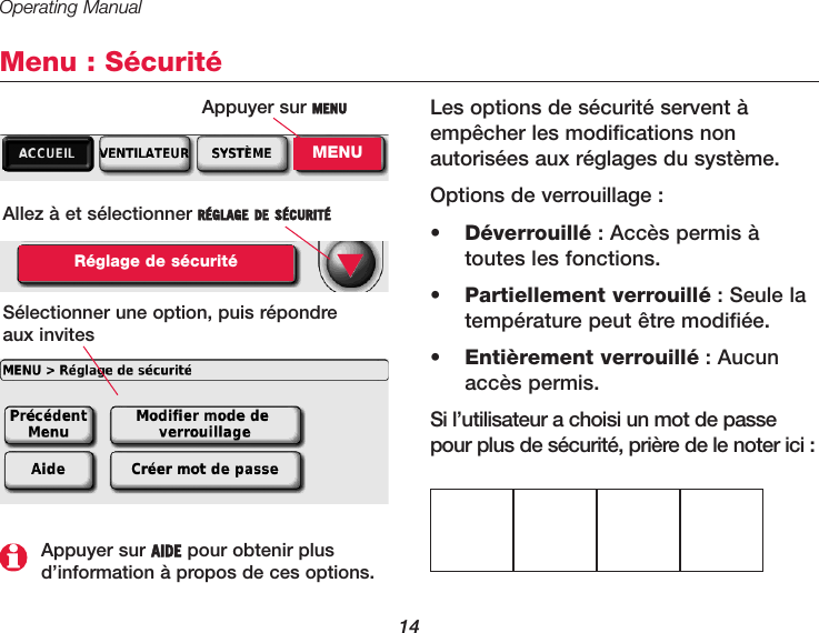 Operating Manual14Menu : SécuritéLes options de sécurité servent àempêcher les modifications nonautorisées aux réglages du système.Options de verrouillage :•  Déverrouillé : Accès permis àtoutes les fonctions.•  Partiellement verrouillé : Seule latempérature peut être modifiée.•  Entièrement verrouillé : Aucunaccès permis.Si l’utilisateur a choisi un mot de passepour plus de sécurité, prière de le noter ici :Allez à et sélectionner RÉGLAGE DE SÉCURITÉRéglage de sécuritéSélectionner une option, puis répondre aux invites▼Appuyer sur AIDE pour obtenir plusd’information à propos de ces options.Appuyer sur MENUMENU