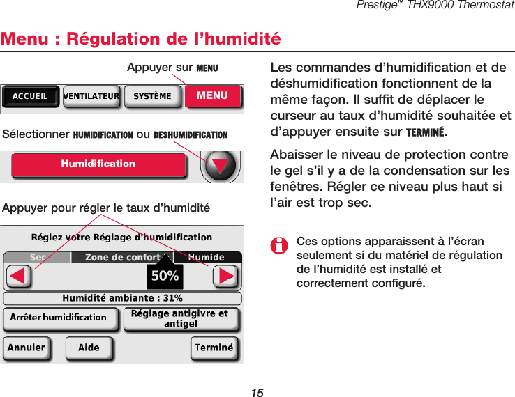 Prestige™THX9000 Thermostat15Menu : Régulation de l’humiditéLes commandes d’humidification et dedéshumidification fonctionnent de lamême façon. Il suffit de déplacer lecurseur au taux d’humidité souhaitée etd’appuyer ensuite sur TERMINÉ.Abaisser le niveau de protection contrele gel s’il y a de la condensation sur lesfenêtres. Régler ce niveau plus haut sil’air est trop sec.Sélectionner HUMIDIFICATION ou DESHUMIDIFICATIONHumidificationAppuyer pour régler le taux d’humidité▼▼▼Ces options apparaissent à l’écranseulement si du matériel de régulationde l’humidité est installé et correctement configuré.Appuyer sur MENUMENU