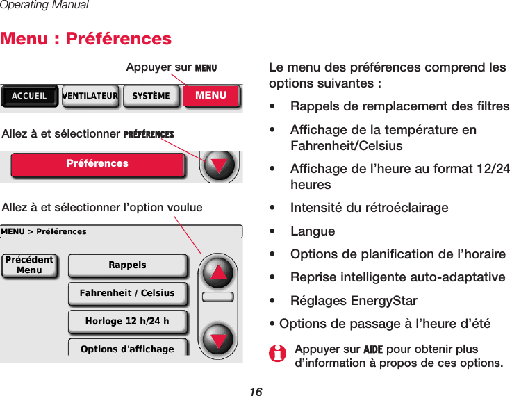 Operating Manual16Menu : PréférencesLe menu des préférences comprend lesoptions suivantes :•  Rappels de remplacement des filtres•  Affichage de la température enFahrenheit/Celsius•  Affichage de l’heure au format 12/24heures•  Intensité du rétroéclairage• Langue•  Options de planification de l’horaire•  Reprise intelligente auto-adaptative• Réglages EnergyStar• Options de passage à l’heure d’étéAllez à et sélectionner PRÉFÉRENCESPréférencesAllez à et sélectionner l’option voulue▼Appuyer sur AIDE pour obtenir plusd’information à propos de ces options.▲▼Appuyer sur MENUMENU