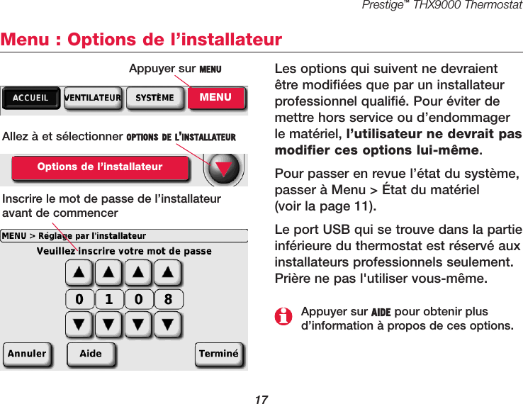 Prestige™THX9000 Thermostat17Menu : Options de l’installateurLes options qui suivent ne devraientêtre modifiées que par un installateurprofessionnel qualifié. Pour éviter demettre hors service ou d’endommagerle matériel, l’utilisateur ne devrait pasmodifier ces options lui-même.Pour passer en revue l’état du système,passer à Menu &gt; État du matériel (voir la page 11).Le port USB qui se trouve dans la partieinférieure du thermostat est réservé auxinstallateurs professionnels seulement.Prière ne pas l&apos;utiliser vous-même.Allez à et sélectionner OPTIONS DE L’INSTALLATEUROptions de l’installateurInscrire le mot de passe de l’installateuravant de commencer▼Appuyer sur AIDE pour obtenir plusd’information à propos de ces options.Appuyer sur MENUMENU