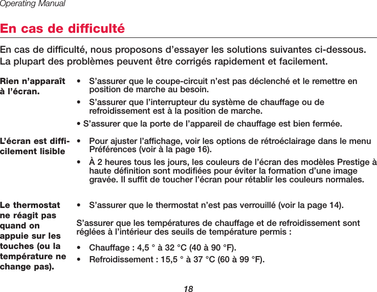 Operating Manual18En cas de difficultéEn cas de difficulté, nous proposons d’essayer les solutions suivantes ci-dessous.La plupart des problèmes peuvent être corrigés rapidement et facilement.Rien n’apparaîtà l’écran. •  S’assurer que le coupe-circuit n’est pas déclenché et le remettre enposition de marche au besoin.•  S’assurer que l’interrupteur du système de chauffage ou de refroidissement est à la position de marche.• S’assurer que la porte de l’appareil de chauffage est bien fermée.Le thermostatne réagit pasquand onappuie sur lestouches (ou latempérature nechange pas).•  S’assurer que le thermostat n’est pas verrouillé (voir la page 14).S’assurer que les températures de chauffage et de refroidissement sontréglées à l’intérieur des seuils de température permis :•  Chauffage : 4,5 ° à 32 °C (40 à 90 °F).• Refroidissement : 15,5 ° à 37 °C (60 à 99 °F).L’écran est diffi-cilement lisible•  Pour ajuster l’affichage, voir les options de rétroéclairage dans le menuPréférences (voir à la page 16).•  À 2 heures tous les jours, les couleurs de l’écran des modèles Prestige àhaute définition sont modifiées pour éviter la formation d’une imagegravée. Il suffit de toucher l’écran pour rétablir les couleurs normales.