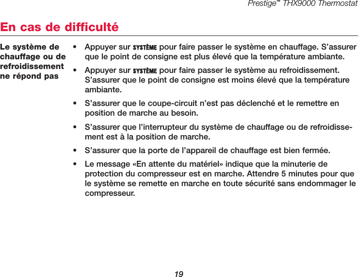 Prestige™THX9000 Thermostat19Le système dechauffage ou derefroidissementne répond pas• Appuyer sur SYSTÈME pour faire passer le système en chauffage. S’assurerque le point de consigne est plus élevé que la température ambiante.• Appuyer sur SYSTÈME pour faire passer le système au refroidissement.S’assurer que le point de consigne est moins élevé que la températureambiante.•  S’assurer que le coupe-circuit n’est pas déclenché et le remettre enposition de marche au besoin.•  S’assurer que l’interrupteur du système de chauffage ou de refroidisse-ment est à la position de marche.•  S’assurer que la porte de l’appareil de chauffage est bien fermée.•  Le message «En attente du matériel» indique que la minuterie de protection du compresseur est en marche. Attendre 5 minutes pour quele système se remette en marche en toute sécurité sans endommager lecompresseur.En cas de difficulté