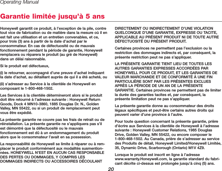 Operating Manual20Honeywell garantit ce produit, à l’exception de la pile, contretout vice de fabrication ou de matière dans la mesure où il enest fait une utilisation et un entretien convenables, et ce,pour trois (3) ans à partir de la date d’achat par le consommateur. En cas de défectuosité ou de mauvais fonctionnement pendant la période de garantie, Honeywellremplacera ou réparera le produit (au gré de Honeywell) dans un délai raisonnable.Si le produit est défectueux,(i) le retourner, accompagné d’une preuve d’achat indiquantla date d’achat, au détaillant auprès de qui il a été acheté, ou(ii) s’adresser au Service à la clientèle de Honeywell en composant le 1-800-468-1502.Les Services à la clientèle détermineront alors si le produitdoit être retourné à l’adresse suivante : Honeywell ReturnGoods, Dock 4 MN10-3860, 1885 Douglas Dr. N., GoldenValley, MN 55422, ou si un produit de remplacement peutvous être expédié.La présente garantie ne couvre pas les frais de retrait ou deréinstallation. La présente garantie ne s’appliquera pas s’ilest démontré que la défectuosité ou le mauvais fonctionnement est dû à un endommagement du produitalors que le consommateur l’avait en sa possession.La responsabilité de Honeywell se limite à réparer ou à rem-placer le produit conformément aux modalités susmention-nées. HONEYWELL N’EST EN AUCUN CAS RESPONSABLEDES PERTES OU DOMMAGES, Y COMPRIS LES DOMMAGES INDIRECTS OU ACCESSOIRES DÉCOULANTDIRECTEMENT OU INDIRECTEMENT D’UNE VIOLATIONQUELCONQUE D’UNE GARANTIE, EXPRESSE OU TACITE,APPLICABLE AU PRÉSENT PRODUIT NI DE TOUTE AUTREDÉFECTUOSITÉ DU PRÉSENT PRODUIT. Certaines provinces ne permettent pas l’exclusion ou larestriction des dommages indirects et, par conséquent, laprésente restriction peut ne pas s’appliquer.LA PRÉSENTE GARANTIE TIENT LIEU DE TOUTES LESAUTRES GARANTIES EXPRESSES ACCORDÉES PAR HONEYWELL POUR CE PRODUIT, ET LES GARANTIES DEVALEUR MARCHANDE ET DE CONFORMITÉ À UNE FINPARTICULIÈRE SONT PAR LES PRÉSENTES EXCLUESAPRÈS LA PÉRIODE DE UN AN DE LA PRÉSENTEGARANTIE. Certaines provinces ne permettent pas de limiterla durée des garanties tacites et, par conséquent, laprésente limitation peut ne pas s’appliquer.La présente garantie donne au consommateur des droitslégaux spécifiques et peut-être certains autres droits quipeuvent varier d’une province à l’autre.Pour toute question concernant la présente garantie, prièred’écrire aux Services à la clientèle de Honeywell à l’adressesuivante : Honeywell Customer Relations, 1985 DouglasDrive, Golden Valley, MN 55422, ou encore composer le 1-800-468-1502. Au Canada, prière de s’adresser au servicedes Produits de détail, Honeywell Limited/Honeywell Limitée,35, Dynamic Drive, Scarborough (Ontario) M1V 4Z9.Lorsque le produit est inscrit en ligne à l’adressewww.warranty.Honeywell.com, la garantie standard du fabri-cant décrite ci-dessus est prolongée jusqu’à cinq (5) ans.Garantie limitée jusqu’à 5 ans