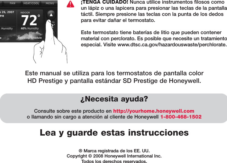 Lea y guarde estas instrucciones¿Necesita ayuda?Consulte sobre este producto en http://yourhome.honeywell.como llamando sin cargo a atención al cliente de Honeywell 1-800-468-1502¡TENGA CUIDADO! Nunca utilice instrumentos filosos comoun lápiz o una lapicera para presionar las teclas de la pantallatáctil. Siempre presione las teclas con la punta de los dedospara evitar dañar el termostato.Este termostato tiene baterías de litio que pueden contenermaterial con perclorato. Es posible que necesite un tratamientoespecial. Visite www.dtsc.ca.gov/hazardouswaste/perchlorate.® Marca registrada de los EE. UU.Copyright © 2008 Honeywell International Inc. Todos los derechos reservados.Este manual se utiliza para los termostatos de pantalla color HD Prestige y pantalla estándar SD Prestige de Honeywell.