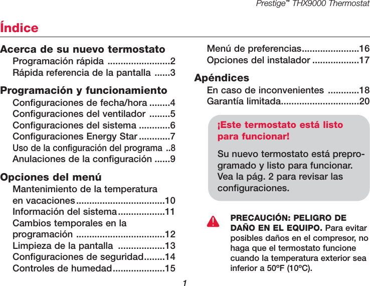 Prestige™THX9000 Thermostat1Acerca de su nuevo termostatoProgramación rápida ........................2Rápida referencia de la pantalla ......3Programación y funcionamientoConfiguraciones de fecha/hora ........4Configuraciones del ventilador ........5Configuraciones del sistema ............6Configuraciones Energy Star ............7Uso de la configuración del programa ..8Anulaciones de la configuración ......9Opciones del menúMantenimiento de la temperatura en vacaciones..................................10Información del sistema..................11Cambios temporales en la programación ..................................12Limpieza de la pantalla ..................13Configuraciones de seguridad........14Controles de humedad....................15Menú de preferencias......................16Opciones del instalador ..................17ApéndicesEn caso de inconvenientes ............18Garantía limitada..............................20Índice¡Este termostato está listopara funcionar!Su nuevo termostato está prepro-gramado y listo para funcionar.Vea la pág. 2 para revisar lasconfiguraciones.PRECAUCIÓN: PELIGRO DEDAÑO EN EL EQUIPO. Para evitarposibles daños en el compresor, nohaga que el termostato funcionecuando la temperatura exterior seainferior a 50ºF (10ºC).