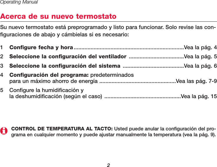 Operating Manual2Acerca de su nuevo termostatoSu nuevo termostato está preprogramado y listo para funcionar. Solo revise las con-figuraciones de abajo y cámbielas si es necesario:1Configure fecha y hora........................................................................Vea la pág. 42  Seleccione la configuración del ventilador ....................................Vea la pág. 53  Seleccione la configuración del sistema ........................................Vea la pág. 64  Configuración del programa: predeterminados para un máximo ahorro de energía ..................................................Vea las pág. 7-95  Configure la humidificación y la deshumidificación (según el caso) ..................................................Vea la pág. 15CONTROL DE TEMPERATURA AL TACTO: Usted puede anular la configuración del pro-grama en cualquier momento y puede ajustar manualmente la temperatura (vea la pág. 9).