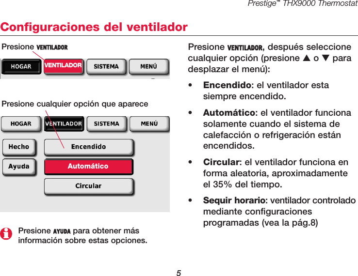 Prestige™THX9000 Thermostat5Configuraciones del ventiladorPresione VENTILADOR, después seleccionecualquier opción (presione ▲o ▼paradesplazar el menú):•Encendido: el ventilador esta siempre encendido.•  Automático: el ventilador funcionasolamente cuando el sistema decalefacción o refrigeración estánencendidos.•  Circular: el ventilador funciona enforma aleatoria, aproximadamenteel 35% del tiempo.•  Sequir horario: ventilador controladomediante configuraciones programadas (vea la pág.8)Presione VENTILADORVENTILADORPresione cualquier opción que apareceAutomáticoPresione AYUDA para obtener más información sobre estas opciones.