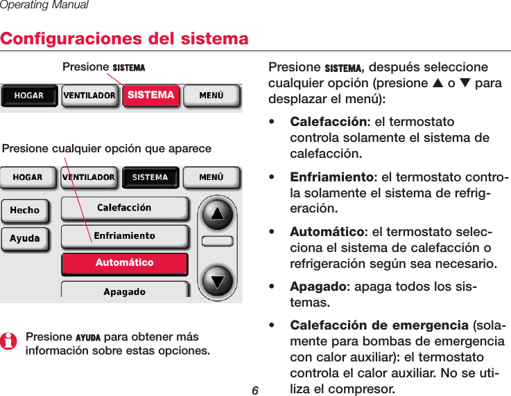 Operating Manual6Configuraciones del sistemaPresione SISTEMA, después seleccionecualquier opción (presione ▲o ▼paradesplazar el menú):•  Calefacción: el termostato controla solamente el sistema decalefacción.•  Enfriamiento: el termostato contro-la solamente el sistema de refrig-eración.•  Automático: el termostato selec-ciona el sistema de calefacción orefrigeración según sea necesario.•  Apagado: apaga todos los sis-temas.•  Calefacción de emergencia (sola-mente para bombas de emergenciacon calor auxiliar): el termostatocontrola el calor auxiliar. No se uti-liza el compresor.Presione SISTEMASISTEMAPresione cualquier opción que apareceAutomáticoPresione AYUDA para obtener más información sobre estas opciones.