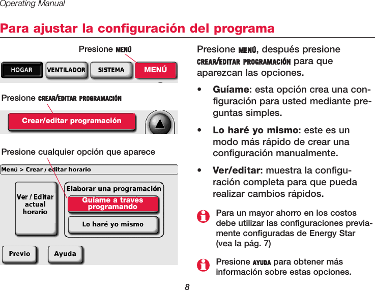 Operating Manual8Para ajustar la configuración del programaPresione MENÚ, después presioneCREAR/EDITAR PROGRAMACIÓN para que aparezcan las opciones.•  Guíame: esta opción crea una con-figuración para usted mediante pre-guntas simples. •  Lo haré yo mismo: este es unmodo más rápido de crear una configuración manualmente.•  Ver/editar: muestra la configu-ración completa para que puedarealizar cambios rápidos.Presione MENÚMENÚPresione CREAR/EDITAR PROGRAMACIÓNCrear/editar programaciónPresione AYUDA para obtener más información sobre estas opciones.Para un mayor ahorro en los costosdebe utilizar las configuraciones previa-mente configuradas de Energy Star (vea la pág. 7)Presione cualquier opción que apareceGuíame a traves programando