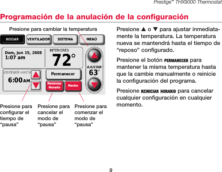 Prestige™THX9000 Thermostat9Programación de la anulación de la configuraciónPresione ▲o ▼para ajustar inmediata-mente la temperatura. La temperaturanueva se mantendrá hasta el tiempo de“reposo” configurado.Presione el botón PERMANECER para mantener la misma temperatura hastaque la cambie manualmente o reiniciela configuración del programa.Presione REINICIAR HORARIO para cancelarcualquier configuración en cualquiermomento.▲▼ReiniciarHorario Hecho▲▼Presione para cambiar la temperaturaPresione paraconfigurar eltiempo de“pausa”Presione paracancelar elmodo de“pausa”Presione paracomenzar elmodo de“pausa”