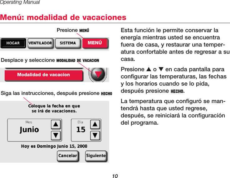 Operating Manual10Menú: modalidad de vacacionesEsta función le permite conservar laenergía mientras usted se encuentrafuera de casa, y restaurar una temper-atura confortable antes de regresar a sucasa.Presione ▲o ▼en cada pantalla paraconfigurar las temperaturas, las fechasy los horarios cuando se lo pida,después presione HECHO.La temperatura que configuró se man-tendrá hasta que usted regrese,después, se reiniciará la configuracióndel programa.Presione MENÚMENÚDesplace y seleccione MODALIDAD DE VACACIONModalidad de vacacionSiga las instrucciones, después presione HECHO▼