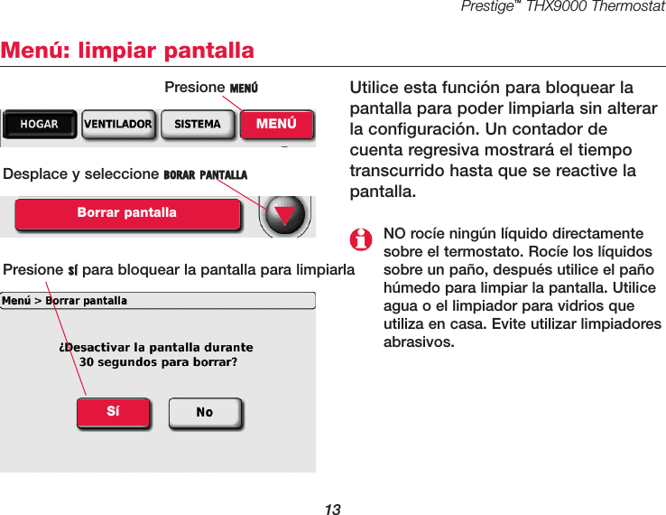 Prestige™THX9000 Thermostat13Menú: limpiar pantallaUtilice esta función para bloquear lapantalla para poder limpiarla sin alterarla configuración. Un contador de cuenta regresiva mostrará el tiempotranscurrido hasta que se reactive lapantalla.Desplace y seleccione BORAR PANTALLABorrar pantallaPresione SÍ para bloquear la pantalla para limpiarla ▼NO rocíe ningún líquido directamentesobre el termostato. Rocíe los líquidossobre un paño, después utilice el pañohúmedo para limpiar la pantalla. Utiliceagua o el limpiador para vidrios que utiliza en casa. Evite utilizar limpiadoresabrasivos.SíPresione MENÚMENÚ