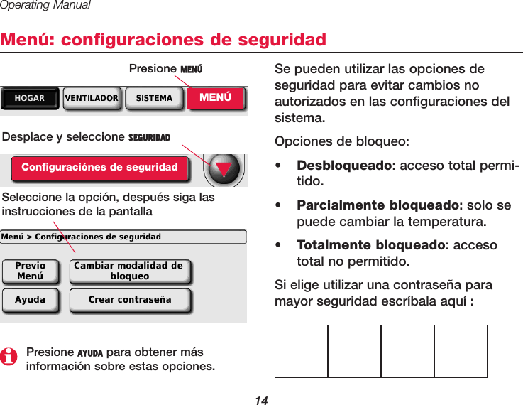 Operating Manual14Menú: configuraciones de seguridadSe pueden utilizar las opciones deseguridad para evitar cambios no autorizados en las configuraciones delsistema.Opciones de bloqueo:•  Desbloqueado: acceso total permi-tido.•  Parcialmente bloqueado: solo sepuede cambiar la temperatura.•  Totalmente bloqueado: accesototal no permitido.Si elige utilizar una contraseña paramayor seguridad escríbala aquí :Desplace y seleccione SEGURIDADConfiguraciónes de seguridadSeleccione la opción, después siga lasinstrucciones de la pantalla ▼Presione AYUDA para obtener más información sobre estas opciones.Presione MENÚMENÚ