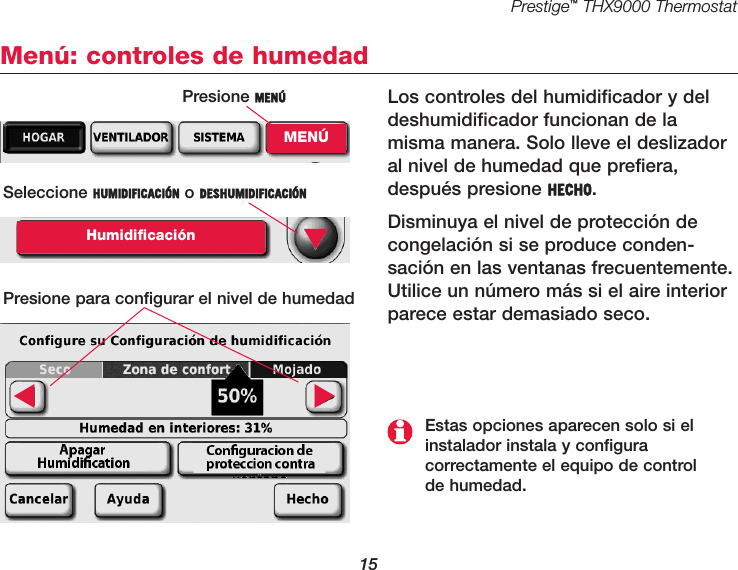 Prestige™THX9000 Thermostat15Menú: controles de humedadLos controles del humidificador y deldeshumidificador funcionan de lamisma manera. Solo lleve el deslizadoral nivel de humedad que prefiera,después presione HECHO. Disminuya el nivel de protección decongelación si se produce conden-sación en las ventanas frecuentemente.Utilice un número más si el aire interiorparece estar demasiado seco.Seleccione HUMIDIFICACIÓN o DESHUMIDIFICACIÓNHumidificaciónPresione para configurar el nivel de humedad▼▼▼Estas opciones aparecen solo si elinstalador instala y configura correctamente el equipo de control de humedad.Presione MENÚMENÚ