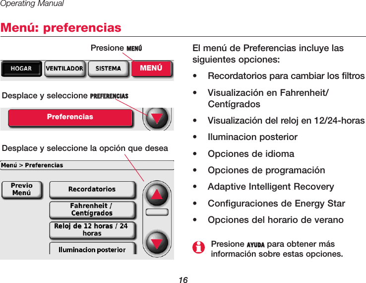 Operating Manual16Menú: preferenciasEl menú de Preferencias incluye lassiguientes opciones:•  Recordatorios para cambiar los filtros•  Visualización en Fahrenheit/Centígrados•  Visualización del reloj en 12/24-horas• Iluminacion posterior•  Opciones de idioma•  Opciones de programación•  Adaptive Intelligent Recovery•  Configuraciones de Energy Star•  Opciones del horario de veranoDesplace y seleccione PREFERENCIASPreferenciasDesplace y seleccione la opción que desea ▼Presione AYUDA para obtener más información sobre estas opciones.▲▼Presione MENÚMENÚ