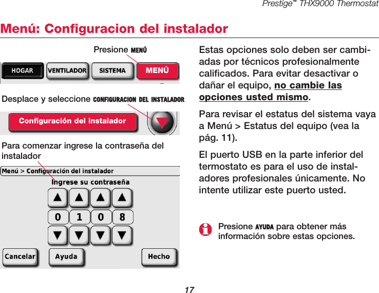 Prestige™THX9000 Thermostat17Menú: Configuracion del instaladorEstas opciones solo deben ser cambi-adas por técnicos profesionalmentecalificados. Para evitar desactivar odañar el equipo, no cambie lasopciones usted mismo.Para revisar el estatus del sistema vayaa Menú &gt; Estatus del equipo (vea lapág. 11).El puerto USB en la parte inferior deltermostato es para el uso de instal-adores profesionales únicamente. Nointente utilizar este puerto usted.Desplace y seleccione CONFIGURACION DEL INSTALADORConfiguración del instaladorPara comenzar ingrese la contraseña delinstalador▼Presione AYUDA para obtener más información sobre estas opciones.Presione MENÚMENÚ