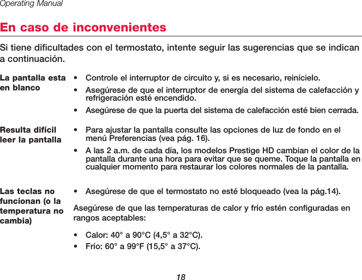 Operating Manual18En caso de inconvenientesSi tiene dificultades con el termostato, intente seguir las sugerencias que se indicana continuación.La pantalla estaen blanco•  Controle el interruptor de circuito y, si es necesario, reinícielo.•  Asegúrese de que el interruptor de energía del sistema de calefacción yrefrigeración esté encendido.•  Asegúrese de que la puerta del sistema de calefacción esté bien cerrada.Las teclas nofuncionan (o latemperatura nocambia)•  Asegúrese de que el termostato no esté bloqueado (vea la pág.14).Asegúrese de que las temperaturas de calor y frío estén configuradas enrangos aceptables:•  Calor: 40° a 90°C (4,5° a 32°C).•  Frío: 60° a 99°F (15,5° a 37°C).Resulta difícilleer la pantalla•  Para ajustar la pantalla consulte las opciones de luz de fondo en elmenú Preferencias (vea pág. 16).•  A las 2 a.m. de cada día, los modelos Prestige HD cambian el color de lapantalla durante una hora para evitar que se queme. Toque la pantalla encualquier momento para restaurar los colores normales de la pantalla.