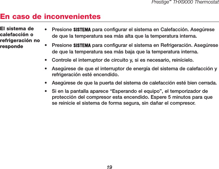 Prestige™THX9000 Thermostat19El sistema decalefacción orefrigeración noresponde• Presione SISTEMA para configurar el sistema en Calefacción. Asegúresede que la temperatura sea más alta que la temperatura interna.• Presione SISTEMA para configurar el sistema en Refrigeración. Asegúresede que la temperatura sea más baja que la temperatura interna.•  Controle el interruptor de circuito y, si es necesario, reinícielo.•  Asegúrese de que el interruptor de energía del sistema de calefacción yrefrigeración esté encendido.•  Asegúrese de que la puerta del sistema de calefacción esté bien cerrada.•  Si en la pantalla aparece “Esperando el equipo”, el temporizador deprotección del compresor esta encendido. Espere 5 minutos para quese reinicie el sistema de forma segura, sin dañar el compresor.En caso de inconvenientes