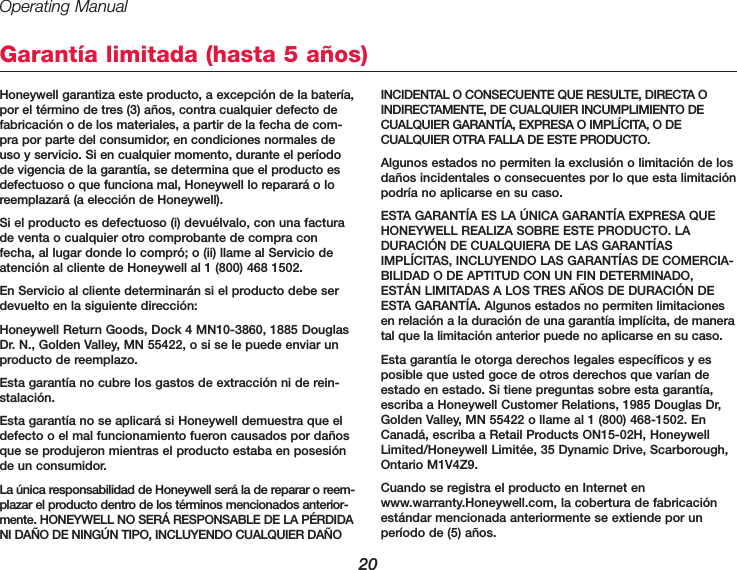 Operating Manual20Honeywell garantiza este producto, a excepción de la batería,por el término de tres (3) años, contra cualquier defecto defabricación o de los materiales, a partir de la fecha de com-pra por parte del consumidor, en condiciones normales deuso y servicio. Si en cualquier momento, durante el períodode vigencia de la garantía, se determina que el producto esdefectuoso o que funciona mal, Honeywell lo reparará o loreemplazará (a elección de Honeywell).Si el producto es defectuoso (i) devuélvalo, con una facturade venta o cualquier otro comprobante de compra confecha, al lugar donde lo compró; o (ii) llame al Servicio deatención al cliente de Honeywell al 1 (800) 468 1502.En Servicio al cliente determinarán si el producto debe serdevuelto en la siguiente dirección:Honeywell Return Goods, Dock 4 MN10-3860, 1885 DouglasDr. N., Golden Valley, MN 55422, o si se le puede enviar unproducto de reemplazo.Esta garantía no cubre los gastos de extracción ni de rein-stalación.Esta garantía no se aplicará si Honeywell demuestra que eldefecto o el mal funcionamiento fueron causados por dañosque se produjeron mientras el producto estaba en posesiónde un consumidor.La única responsabilidad de Honeywell será la de reparar o reem-plazar el producto dentro de los términos mencionados anterior-mente. HONEYWELL NO SERÁ RESPONSABLE DE LA PÉRDIDANI DAÑO DE NINGÚN TIPO, INCLUYENDO CUALQUIER DAÑOINCIDENTAL O CONSECUENTE QUE RESULTE, DIRECTA OINDIRECTAMENTE, DE CUALQUIER INCUMPLIMIENTO DECUALQUIER GARANTÍA, EXPRESA O IMPLÍCITA, O DECUALQUIER OTRA FALLA DE ESTE PRODUCTO.Algunos estados no permiten la exclusión o limitación de losdaños incidentales o consecuentes por lo que esta limitaciónpodría no aplicarse en su caso.ESTA GARANTÍA ES LA ÚNICA GARANTÍA EXPRESA QUEHONEYWELL REALIZA SOBRE ESTE PRODUCTO. LADURACIÓN DE CUALQUIERA DE LAS GARANTÍASIMPLÍCITAS, INCLUYENDO LAS GARANTÍAS DE COMERCIA-BILIDAD O DE APTITUD CON UN FIN DETERMINADO,ESTÁN LIMITADAS A LOS TRES AÑOS DE DURACIÓN DEESTA GARANTÍA. Algunos estados no permiten limitacionesen relación a la duración de una garantía implícita, de maneratal que la limitación anterior puede no aplicarse en su caso.Esta garantía le otorga derechos legales específicos y esposible que usted goce de otros derechos que varían deestado en estado. Si tiene preguntas sobre esta garantía,escriba a Honeywell Customer Relations, 1985 Douglas Dr,Golden Valley, MN 55422 o llame al 1 (800) 468-1502. EnCanadá, escriba a Retail Products ON15-02H, HoneywellLimited/Honeywell Limitée, 35 Dynamic Drive, Scarborough,Ontario M1V4Z9.Cuando se registra el producto en Internet enwww.warranty.Honeywell.com, la cobertura de fabricaciónestándar mencionada anteriormente se extiende por unperíodo de (5) años.Garantía limitada (hasta 5 años)