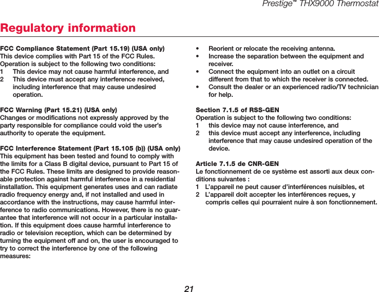 Prestige™THX9000 Thermostat21FCC Compliance Statement (Part 15.19) (USA only)This device complies with Part 15 of the FCC Rules.Operation is subject to the following two conditions:1 This device may not cause harmful interference, and2 This device must accept any interference received,including interference that may cause undesired operation.FCC Warning (Part 15.21) (USA only)Changes or modifications not expressly approved by theparty responsible for compliance could void the user’sauthority to operate the equipment.FCC Interference Statement (Part 15.105 (b)) (USA only)This equipment has been tested and found to comply withthe limits for a Class B digital device, pursuant to Part 15 ofthe FCC Rules. These limits are designed to provide reason-able protection against harmful interference in a residentialinstallation. This equipment generates uses and can radiateradio frequency energy and, if not installed and used inaccordance with the instructions, may cause harmful inter-ference to radio communications. However, there is no guar-antee that interference will not occur in a particular installa-tion. If this equipment does cause harmful interference toradio or television reception, which can be determined byturning the equipment off and on, the user is encouraged totry to correct the interference by one of the following measures:• Reorient or relocate the receiving antenna.• Increase the separation between the equipment andreceiver.• Connect the equipment into an outlet on a circuit different from that to which the receiver is connected.• Consult the dealer or an experienced radio/TV technicianfor help.Section 7.1.5 of RSS-GENOperation is subject to the following two conditions:1 this device may not cause interference, and2 this device must accept any interference, including interference that may cause undesired operation of thedevice.Article 7.1.5 de CNR-GENLe fonctionnement de ce système est assorti aux deux con-ditions suivantes :1   L’appareil ne peut causer d’interférences nuisibles, et2   L’appareil doit accepter les interférences reçues, y compris celles qui pourraient nuire à son fonctionnement.Regulatory information