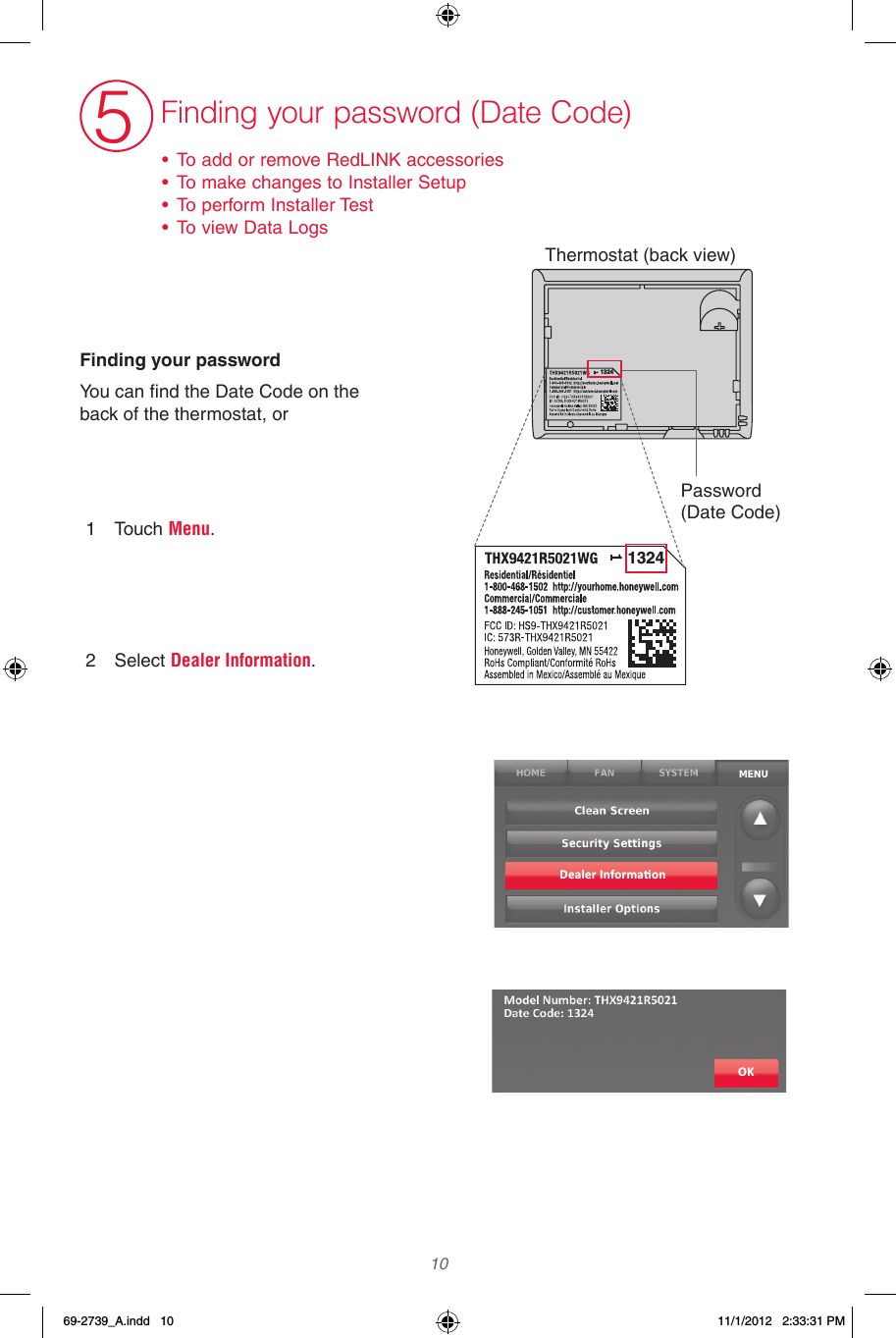  10 5Finding your password (Date Code)• To add or remove RedLINK accessories• To make changes to Installer Setup• To perform Installer Test• To view Data LogsFinding your passwordYou can find the Date Code on the back of the thermostat, or1  Touch Menu.    2  Select Dealer Information.Dealer Informa�onOK13241324Thermostat (back view)Password (Date Code)69-2739_A.indd   10 11/1/2012   2:33:31 PM