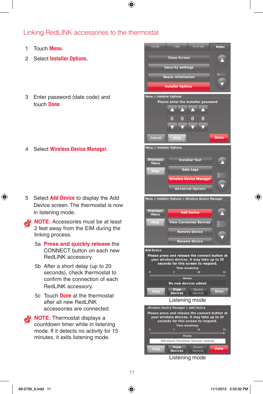  11  1  Touch Menu.2  Select Installer Options.3  Enter password (date code) and touch Done.4  Select Wireless Device Manager.5  Select Add Device to display the Add Device screen. The thermostat is now in listening mode.NOTE: Accessories must be at least 2 feet away from the EIM during the linking process.5a  Press and quickly release the CONNECT button on each new RedLINK accessory.5b  After a short delay (up to 20 seconds), check thermostat to confirm the connection of each RedLINK accessory.5c  Touch Done at the thermostat after all new RedLINK accessories are connected.NOTE: Thermostat displays a countdown timer while in listening mode. If it detects no activity for 15 minutes, it exits listening mode.Linking RedLINK accessories to the thermostatInstaller Op�onsDoneWireless Device ManagerAdd DeviceListening modeListening modeDone69-2739_A.indd   11 11/1/2012   2:33:32 PM