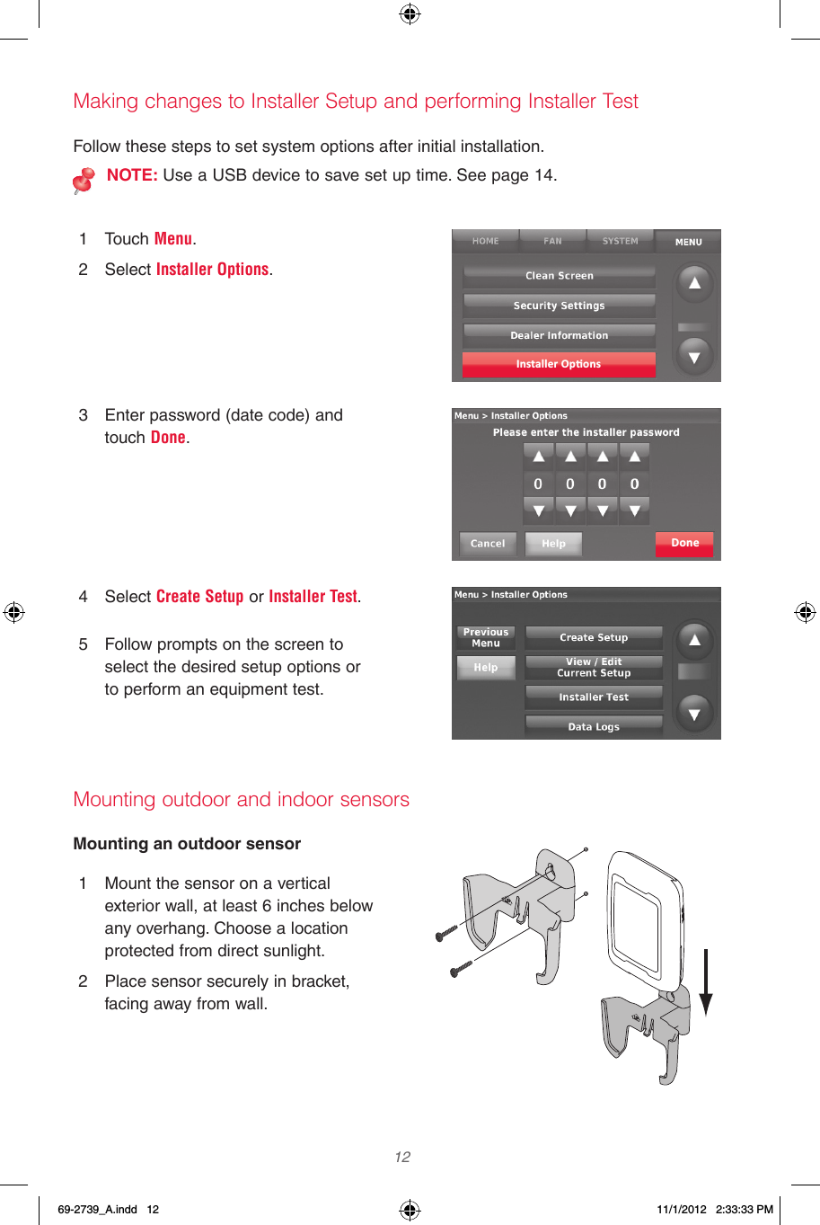  12 Making changes to Installer Setup and performing Installer TestMounting outdoor and indoor sensorsFollow these steps to set system options after initial installation.NOTE: Use a USB device to save set up time. See page 14.1  Touch Menu.2  Select Installer Options.3  Enter password (date code) and touch Done.4  Select Create Setup or Installer Test.5  Follow prompts on the screen to select the desired setup options or to perform an equipment test.Installer Op�onsDoneMounting an outdoor sensor1  Mount the sensor on a vertical exterior wall, at least 6 inches below any overhang. Choose a location protected from direct sunlight.2  Place sensor securely in bracket, facing away from wall.69-2739_A.indd   12 11/1/2012   2:33:33 PM