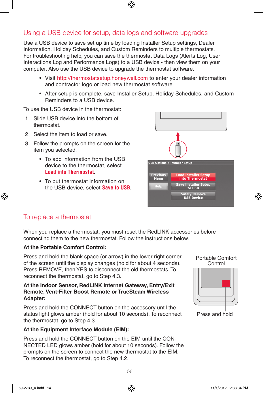  14 Using a USB device for setup, data logs and software upgradesUse a USB device to save set up time by loading Installer Setup settings, Dealer Information, Holiday Schedules, and Custom Reminders to multiple thermostats. For troubleshooting help, you can save the thermostat Data Logs (Alerts Log, User Interactions Log and Performance Logs) to a USB device - then view them on your computer. Also use the USB device to upgrade the thermostat software.• Visit http://thermostatsetup.honeywell.com to enter your dealer information and contractor logo or load new thermostat software.• After setup is complete, save Installer Setup, Holiday Schedules, and Custom Reminders to a USB device.To use the USB device in the thermostat:1  Slide USB device into the bottom of thermostat.2  Select the item to load or save.3  Follow the prompts on the screen for the item you selected.• To add information from the USB device to the thermostat, select Load into Thermostat.• To put thermostat information on the USB device, select Save to USB.When you replace a thermostat, you must reset the RedLINK accessories before connecting them to the new thermostat. Follow the instructions below.At the Portable Comfort Control:Press and hold the blank space (or arrow) in the lower right corner of the screen until the display changes (hold for about 4 seconds). Press REMOVE, then YES to disconnect the old thermostats. To reconnect the thermostat, go to Step 4.3.At the Indoor Sensor, RedLINK Internet Gateway, Entry/Exit Remote, Vent-Filter Boost Remote or TrueSteam Wireless Adapter:Press and hold the CONNECT button on the accessory until the status light glows amber (hold for about 10 seconds). To reconnect the thermostat, go to Step 4.3.At the Equipment Interface Module (EIM): Press and hold the CONNECT button on the EIM until the CON-NECTED LED glows amber (hold for about 10 seconds). Follow the prompts on the screen to connect the new thermostat to the EIM. To reconnect the thermostat, go to Step 4.2.Load Installer Setupinto ThermostatTo replace a thermostatPress and holdPortable Comfort  Control69-2739_A.indd   14 11/1/2012   2:33:34 PM