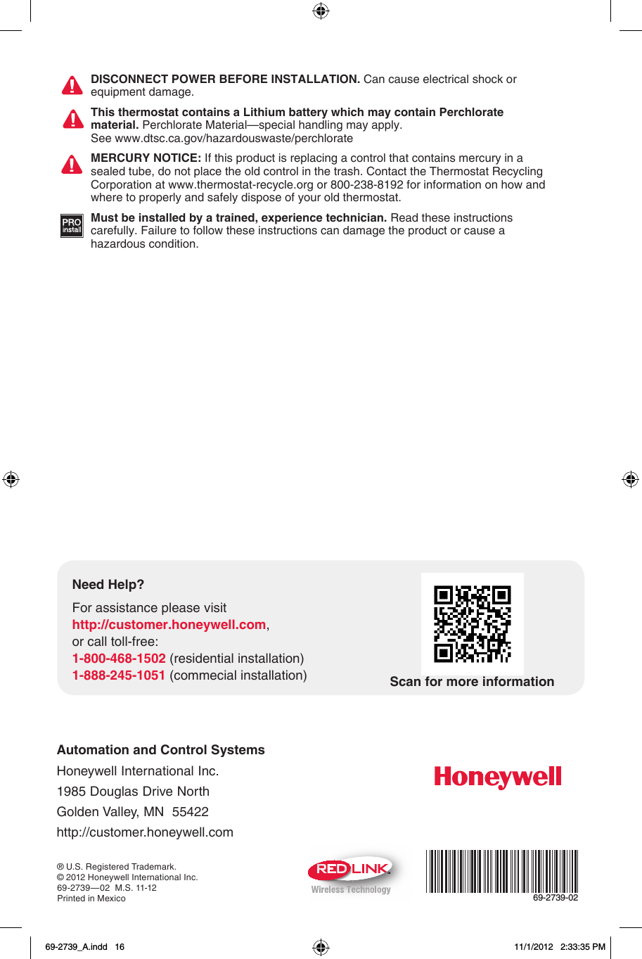 Automation and Control Systems Honeywell International Inc. 1985 Douglas Drive North Golden Valley, MN  55422 http://customer.honeywell.com® U.S. Registered Trademark.© 2012 Honeywell International Inc.69-2739—02  M.S. 11-12Printed in MexicoTM69-2739-02DISCONNECT POWER BEFORE INSTALLATION. Can cause electrical shock or equipment damage.This thermostat contains a Lithium battery which may contain Perchlorate material. Perchlorate Material—special handling may apply.  See www.dtsc.ca.gov/hazardouswaste/perchlorateMERCURY NOTICE: If this product is replacing a control that contains mercury in a sealed tube, do not place the old control in the trash. Contact the Thermostat Recycling Corporation at www.thermostat-recycle.org or 800-238-8192 for information on how and where to properly and safely dispose of your old thermostat.Must be installed by a trained, experience technician. Read these instructions carefully. Failure to follow these instructions can damage the product or cause a hazardous condition.Need Help?For assistance please visithttp://customer.honeywell.com,or call toll-free:1-800-468-1502 (residential installation)1-888-245-1051 (commecial installation) Scan for more information69-2739_A.indd   16 11/1/2012   2:33:35 PM