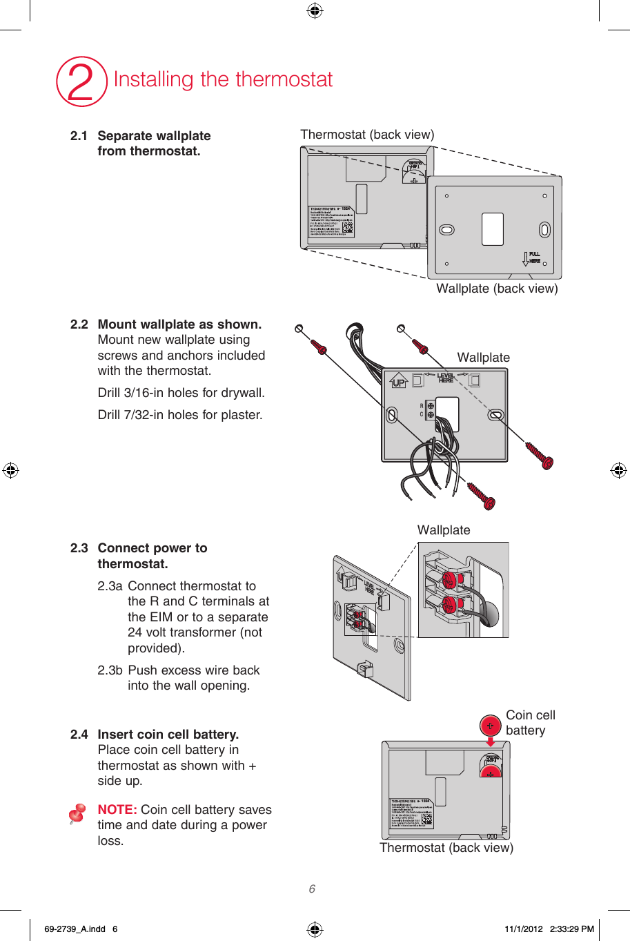  62.1  Separate wallplate from thermostat. 2.2  Mount wallplate as shown.  Mount new wallplate using screws and anchors included with the thermostat.Drill 3/16-in holes for drywall. Drill 7/32-in holes for plaster.2.3  Connect power to thermostat. 2.3a Connect thermostat to the R and C terminals at the EIM or to a separate 24 volt transformer (not provided).2.3b Push excess wire back into the wall opening.2.4  Insert coin cell battery. Place coin cell battery in thermostat as shown with + side up.NOTE: Coin cell battery saves time and date during a power loss.2Installing the thermostatRC1324Thermostat (back view)Thermostat (back view)Wallplate (back view)WallplateWallplateCoin cell battery132469-2739_A.indd   6 11/1/2012   2:33:29 PM