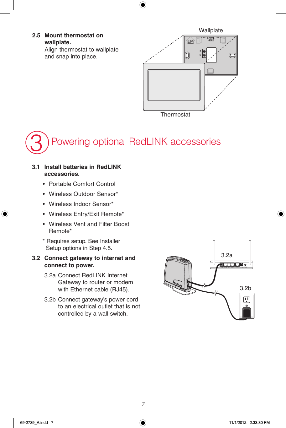  7  3.1  Install batteries in RedLINK accessories.• Portable Comfort Control• Wireless Outdoor Sensor*• Wireless Indoor Sensor*• Wireless Entry/Exit Remote*• Wireless Vent and Filter Boost Remote** Requires setup. See Installer    Setup options in Step 4.5.3.2  Connect gateway to internet and connect to power.3.2a Connect RedLINK Internet Gateway to router or modem with Ethernet cable (RJ45).3.2b Connect gateway’s power cord to an electrical outlet that is not controlled by a wall switch.3Powering optional RedLINK accessoriesThermostatWallplateWallplate2.5  Mount thermostat on wallplate.  Align thermostat to wallplate and snap into place.RC3.2a3.2b69-2739_A.indd   7 11/1/2012   2:33:30 PM