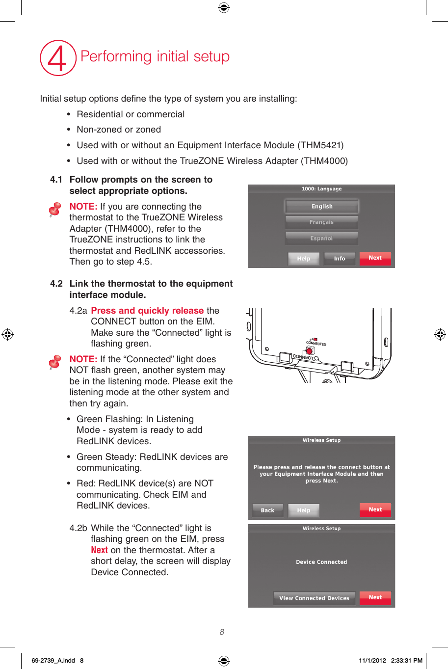  8 4Performing initial setupInitialsetupoptionsdenethetypeofsystemyouareinstalling:• Residential or commercial• Non-zoned or zoned• Used with or without an Equipment Interface Module (THM5421) • Used with or without the TrueZONE Wireless Adapter (THM4000)4.2  Link the thermostat to the equipment interface module.4.2a Press and quickly release the CONNECT button on the EIM. Make sure the “Connected” light is flashing green.NOTE: If the “Connected” light does NOT flash green, another system may be in the listening mode. Please exit the listening mode at the other system and then try again.• Green Flashing: In Listening  Mode - system is ready to add RedLINK devices.• Green Steady: RedLINK devices are communicating.• Red: RedLINK device(s) are NOT communicating. Check EIM and RedLINK devices.4.2b While the “Connected” light is flashing green on the EIM, press Next on the thermostat. After a short delay, the screen will display Device Connected.4.1  Follow prompts on the screen to select appropriate options.NOTE: If you are connecting the thermostat to the TrueZONE Wireless Adapter (THM4000), refer to the TrueZONE instructions to link the thermostat and RedLINK accessories. Then go to step 4.5. NextCONNECTCONNECTEDNextNext69-2739_A.indd   8 11/1/2012   2:33:31 PM