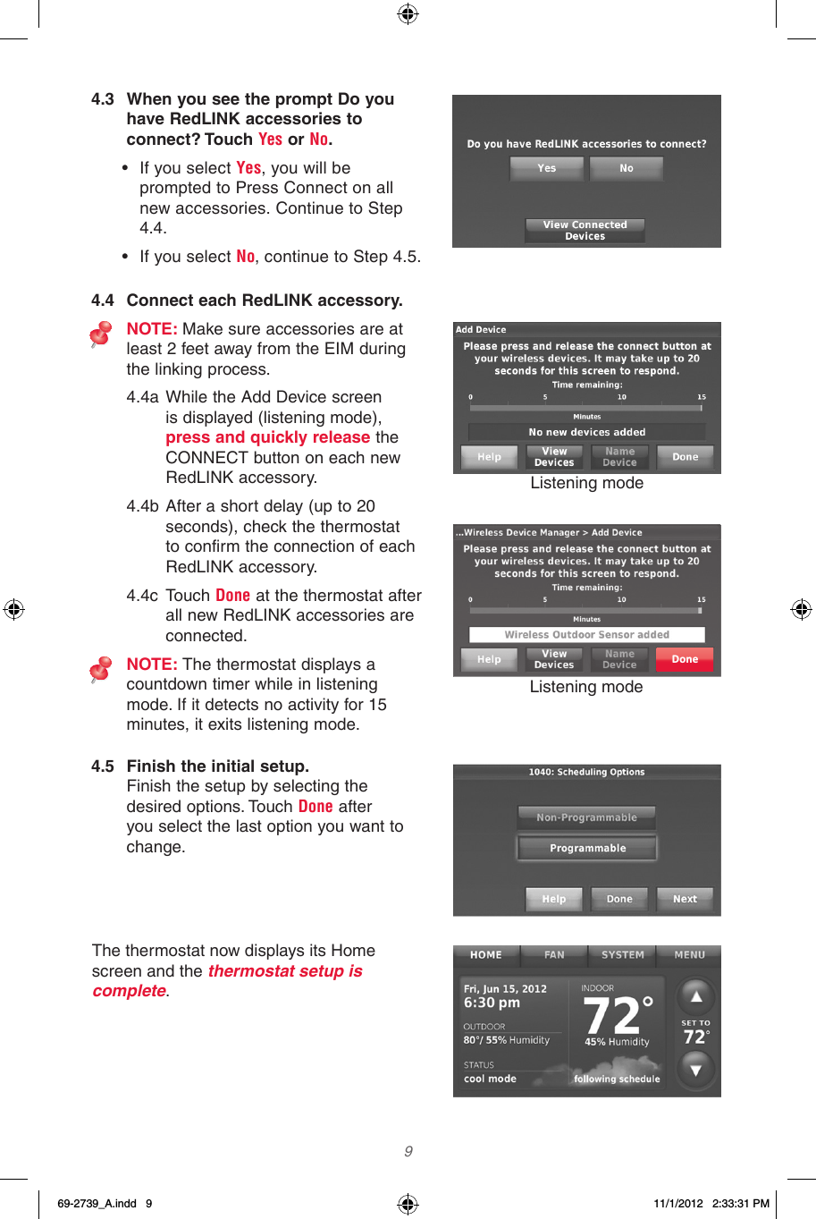  9  4.3  When you see the prompt Do you have RedLINK accessories to connect? Touch Yes or No.• If you select Yes, you will be prompted to Press Connect on all new accessories. Continue to Step 4.4. • If you select No, continue to Step 4.5.4.4  Connect each RedLINK accessory.NOTE: Make sure accessories are at least 2 feet away from the EIM during the linking process.4.4a While the Add Device screen is displayed (listening mode), press and quickly release the CONNECT button on each new RedLINK accessory.4.4b After a short delay (up to 20 seconds), check the thermostat to confirm the connection of each RedLINK accessory.4.4c  Touch Done at the thermostat after all new RedLINK accessories are connected.NOTE: The thermostat displays a countdown timer while in listening mode. If it detects no activity for 15 minutes, it exits listening mode.Done4.5  Finish the initial setup. Finish the setup by selecting the desired options. Touch Done after you select the last option you want to change.The thermostat now displays its Home screen and the thermostat setup is  complete.Listening modeListening mode69-2739_A.indd   9 11/1/2012   2:33:31 PM