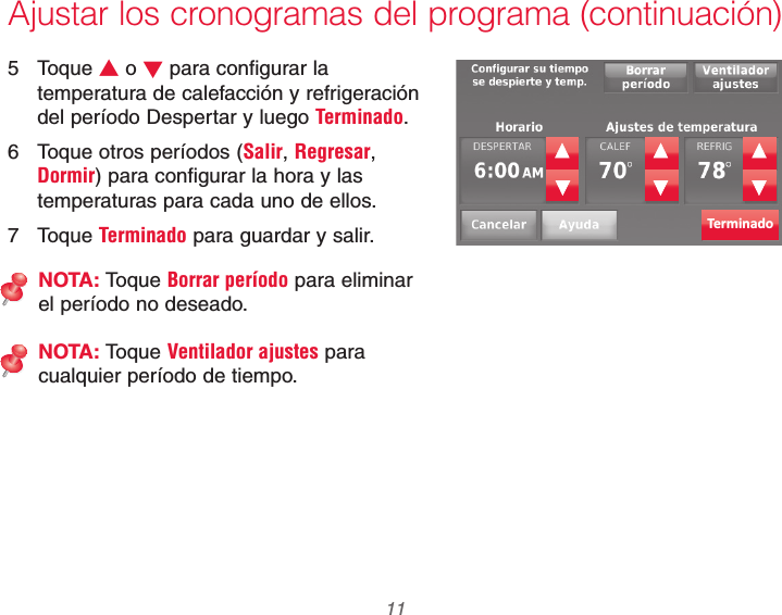  11 69-2740EFS—01Ajustar los cronogramas del programa (continuación)5 Toque V o W para configurar la temperatura de calefacción y refrigeración del período Despertar y luego Terminado.6  Toque otros períodos (Salir, Regresar, Dormir) para configurar la hora y las temperaturas para cada uno de ellos.7 Toque Terminado para guardar y salir.NOTA: Toque Borrar período para eliminar el período no deseado.NOTA: Toque Ventilador ajustes para cualquier período de tiempo.Terminado