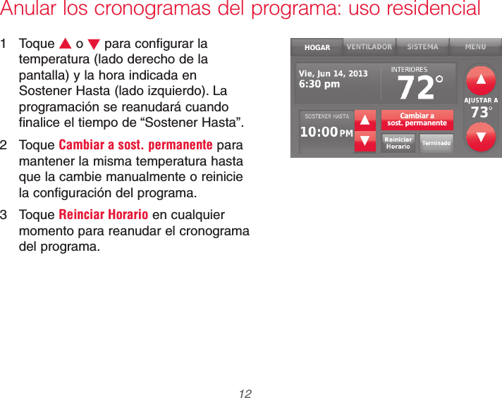 69-2740EFS—01 12Anular los cronogramas del programa: uso residencial1 Toque V o W para configurar la temperatura (lado derecho de la pantalla) y la hora indicada en Sostener Hasta (lado izquierdo). La programación se reanudará cuando finalice el tiempo de “Sostener Hasta”.2 Toque Cambiar a sost. permanente para mantener la misma temperatura hasta que la cambie manualmente o reinicie la configuración del programa.3 Toque Reinciar Horario en cualquier momento para reanudar el cronograma del programa.Cambiar asost. permanente