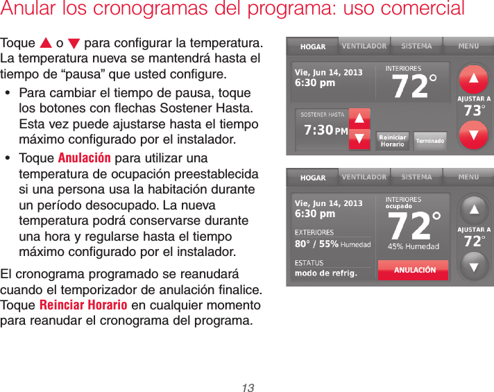  13 69-2740EFS—01Anular los cronogramas del programa: uso comercialToque V o W para configurar la temperatura. La temperatura nueva se mantendrá hasta el tiempo de “pausa” que usted configure. Para cambiar el tiempo de pausa, toque los botones con flechas Sostener Hasta. Esta vez puede ajustarse hasta el tiempo máximo configurado por el instalador. Toque Anulación para utilizar una temperatura de ocupación preestablecida si una persona usa la habitación durante un período desocupado. La nueva temperatura podrá conservarse durante una hora y regularse hasta el tiempo máximo configurado por el instalador.El cronograma programado se reanudará cuando el temporizador de anulación finalice. Toque Reinciar Horario en cualquier momento para reanudar el cronograma del programa.ANULACIÓN