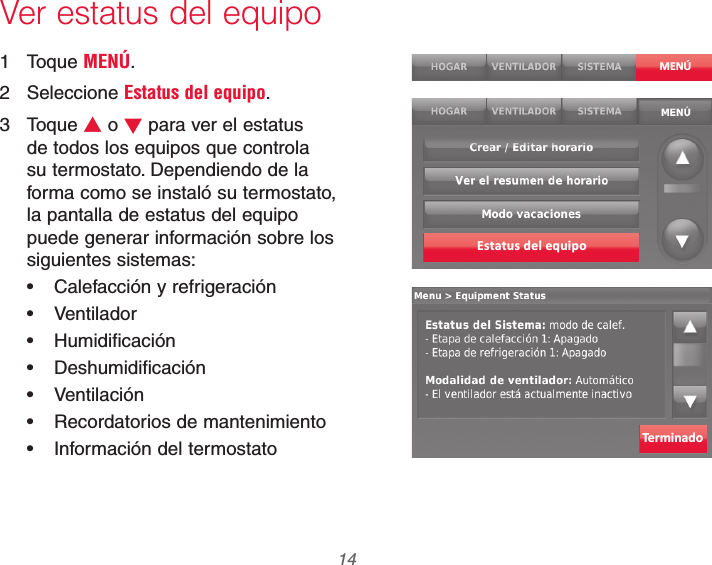 69-2740EFS—01 14Ver estatus del equipo1 Toque MENÚ.2 Seleccione Estatus del equipo.3 Toque V o W para ver el estatus de todos los equipos que controla su termostato. Dependiendo de la forma como se instaló su termostato, la pantalla de estatus del equipo puede generar información sobre los siguientes sistemas: Calefacción y refrigeración Ventilador Humidificación Deshumidificación Ventilación Recordatorios de mantenimiento Información del termostatoMENÚEstatus del equipoTerminado