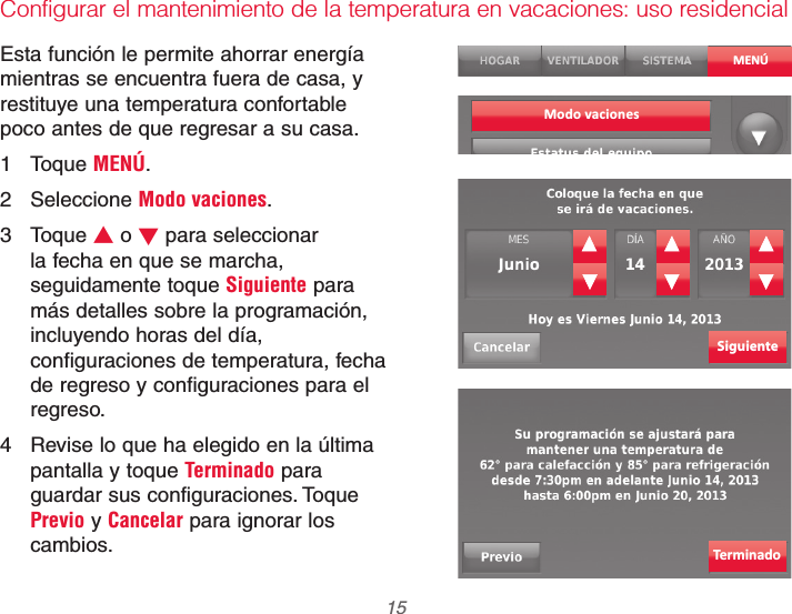  15 69-2740EFS—01Configurar el mantenimiento de la temperatura en vacaciones: uso residencialEsta función le permite ahorrar energía mientras se encuentra fuera de casa, y restituye una temperatura confortable poco antes de que regresar a su casa.1 Toque MENÚ.2 Seleccione Modo vaciones.3 Toque V o W para seleccionar la fecha en que se marcha, seguidamente toque Siguiente para más detalles sobre la programación, incluyendo horas del día, configuraciones de temperatura, fecha de regreso y configuraciones para el regreso.4  Revise lo que ha elegido en la última pantalla y toque Terminado para guardar sus configuraciones. Toque Previo y Cancelar para ignorar los cambios.MENÚSiguienteTerminadoModo vaciones