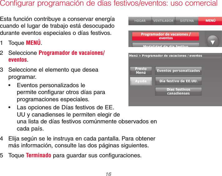 69-2740EFS—01 16Configurar programación de días festivos/eventos: uso comercialEsta función contribuye a conservar energía cuando el lugar de trabajo está desocupado durante eventos especiales o días festivos.1 Toque MENÚ.2 Seleccione Programador de vacaiones/eventos. 3  Seleccione el elemento que desea programar. Eventos personalizados le permite configurar otros días para programaciones especiales. Las opciones de Días festivos de EE. UU y canadienses le permiten elegir de una lista de días festivos comúnmente observados en cada país.4  Elija según se le instruya en cada pantalla. Para obtener más información, consulte las dos páginas siguientes.5 Toque Terminado para guardar sus configuraciones.MENÚProgramador de vacaiones /eventos